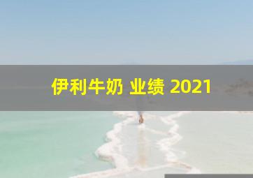 伊利牛奶 业绩 2021